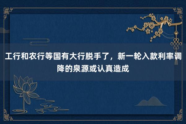工行和农行等国有大行脱手了，新一轮入款利率调降的泉源或认真造成